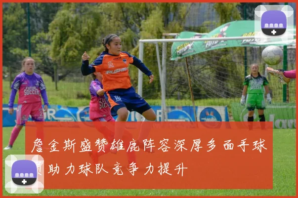 詹金斯盛赞雄鹿阵容深厚多面手球员助力球队竞争力提升