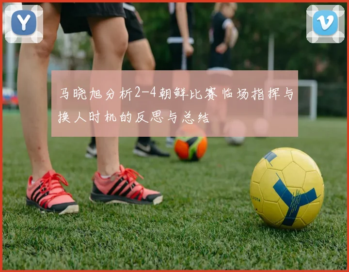 马晓旭分析2-4朝鲜比赛临场指挥与换人时机的反思与总结