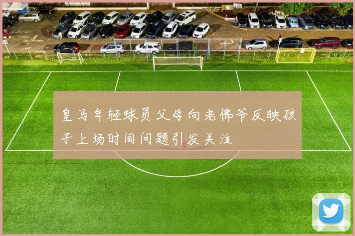 皇马年轻球员父母向老佛爷反映孩子上场时间问题引发关注