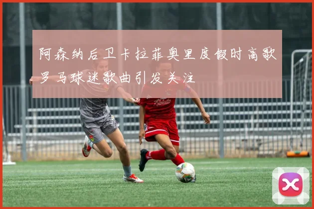 阿森纳后卫卡拉菲奥里度假时高歌罗马球迷歌曲引发关注
