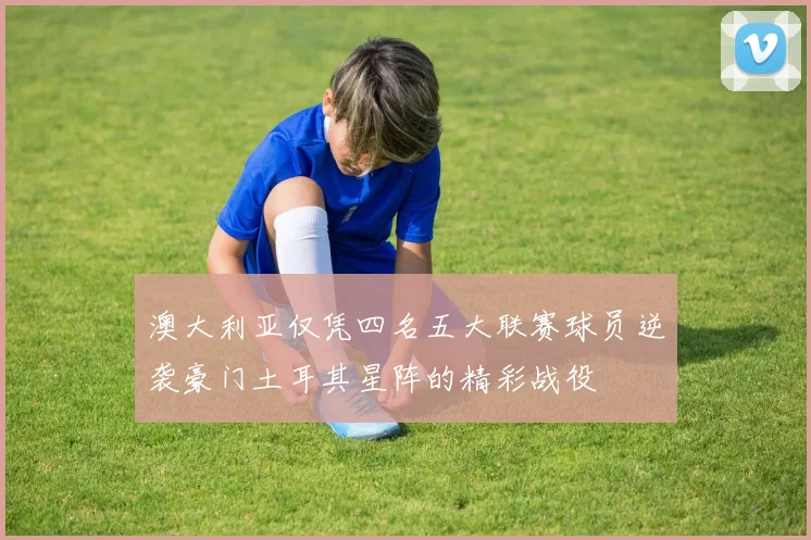 澳大利亚仅凭四名五大联赛球员逆袭豪门土耳其星阵的精彩战役