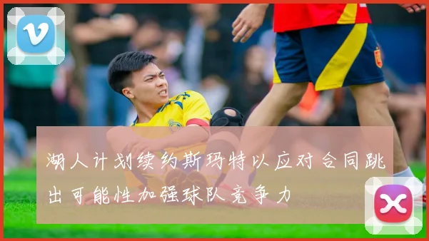 湖人计划续约斯玛特以应对合同跳出可能性加强球队竞争力