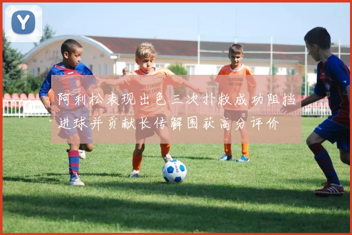 阿利松表现出色三次扑救成功阻挡进球并贡献长传解围获高分评价
