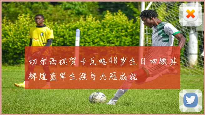 切尔西祝贺卡瓦略48岁生日回顾其辉煌蓝军生涯与九冠成就