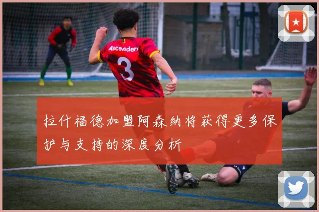拉什福德加盟阿森纳将获得更多保护与支持的深度分析