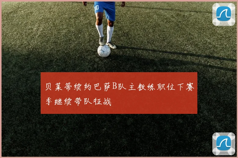 贝莱蒂续约巴萨B队主教练职位下赛季继续带队征战