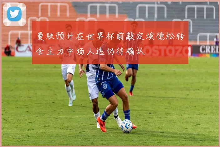 曼联预计在世界杯前敲定埃德松转会主力中场人选仍待确认