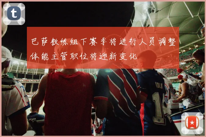 巴萨教练组下赛季将进行人员调整体能主管职位将迎新变化